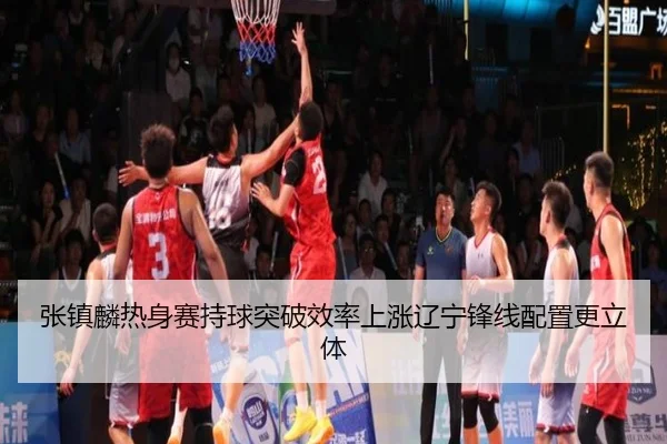 张镇麟热身赛持球突破效率上涨辽宁锋线配置更立体 - SABA SPORTS